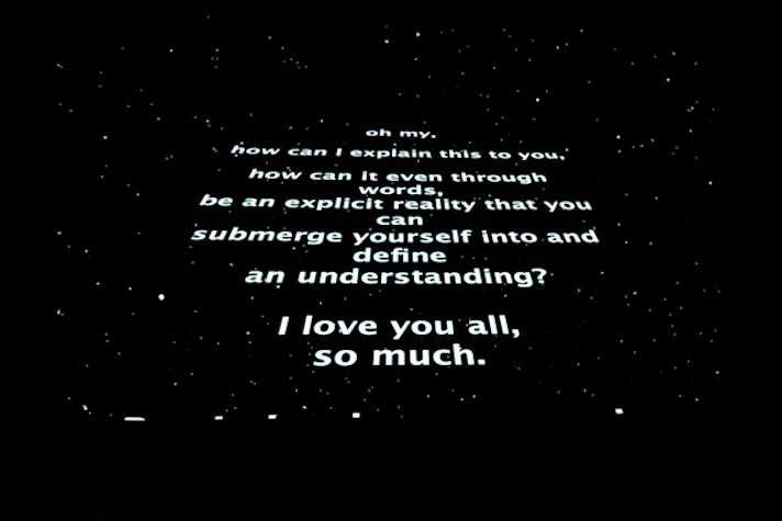 Star Wars opening inspired visual. stars in the sky foregrounded by text reading, 'oh my, how can I explain this to you, how can it even through words be an explicit reality that you submerge yourself into and define an understanding? I love you all, so much.'